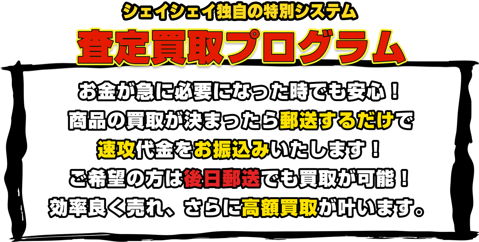 [弊社独自のシステム]査定買取プログラム|お金が必要になった時でも安心してください！商品の買取が決まったら郵送するだけで速攻代金をお振込みいたします。ご希望の方は後日郵送でも買取が可能！効率よく売れ、さらに高額買取が叶います。